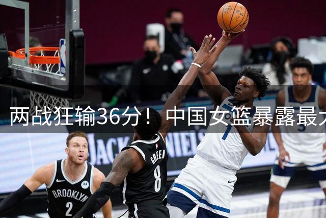 两战狂输36分！中国女篮暴露最大漏洞：首发后卫连场0分，张子宇独木难支