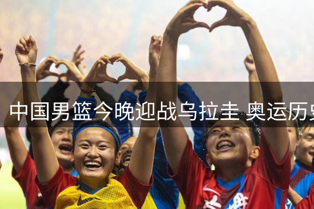 中国男篮今晚迎战乌拉圭 奥运历史交锋惜败7分